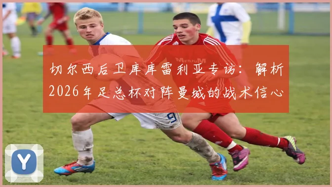 切尔西后卫库库雷利亚专访：解析2026年足总杯对阵曼城的战术信心与夺冠前景