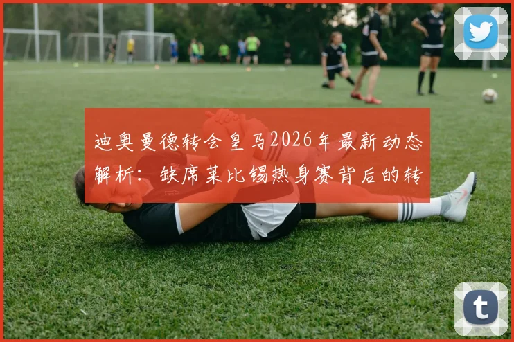 迪奥曼德转会皇马2026年最新动态解析:缺席莱比锡热身赛背后的转会保护策略