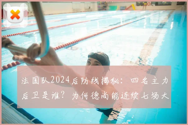 法国队2024后防线揭秘：四名主力后卫是谁？为何德尚能连续七场大赛坚持同一套阵容？