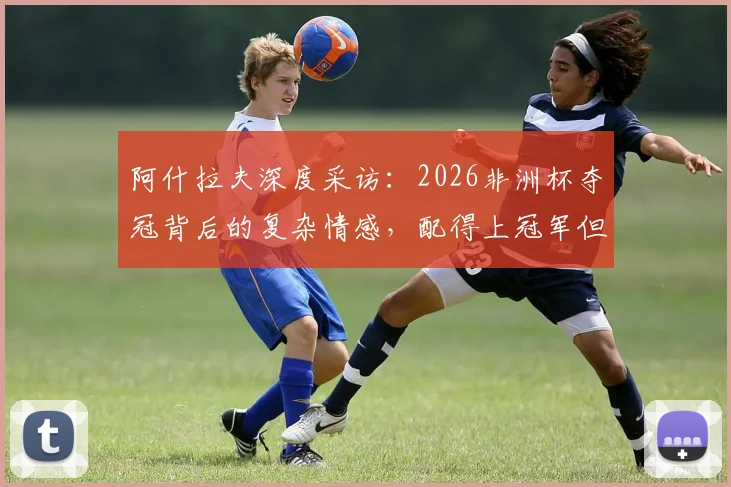 阿什拉夫深度采访：2026非洲杯夺冠背后的复杂情感，配得上冠军但国家形象引争议