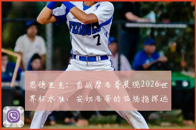 恩德里克：首战摩洛哥展现2026世界杯水准，安切洛蒂的临场指挥远胜战术本身