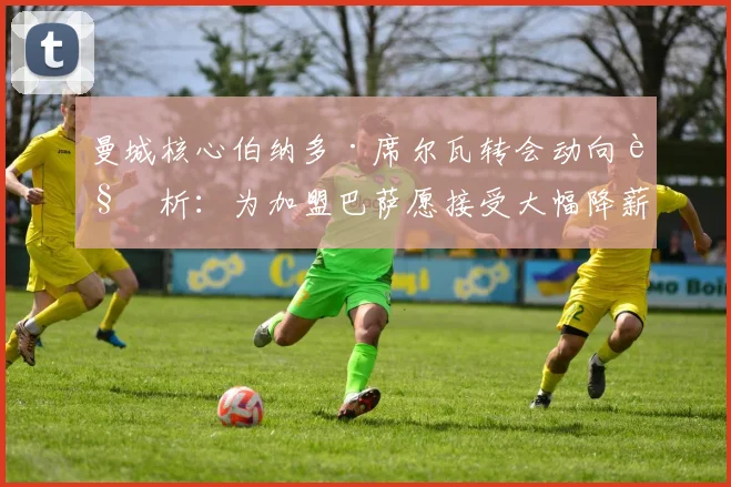 曼城核心伯纳多·席尔瓦转会动向解析：为加盟巴萨愿接受大幅降薪，2026夏窗这笔交易能否达成？