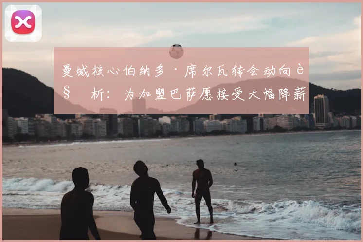 曼城核心伯纳多·席尔瓦转会动向解析：为加盟巴萨愿接受大幅降薪，2026夏窗这笔交易能否达成？