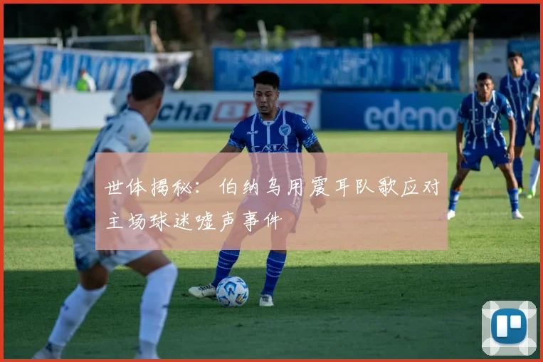 世体揭秘：伯纳乌用震耳队歌应对主场球迷嘘声事件