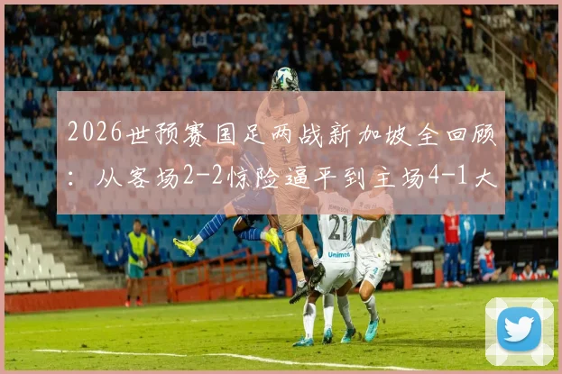 2026世预赛国足两战新加坡全回顾：从客场2-2惊险逼平到主场4-1大胜，关键转折在哪？