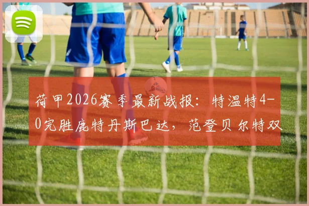荷甲2026赛季最新战报：特温特4-0完胜鹿特丹斯巴达，范登贝尔特双响主导大胜，附全场精彩集锦回放