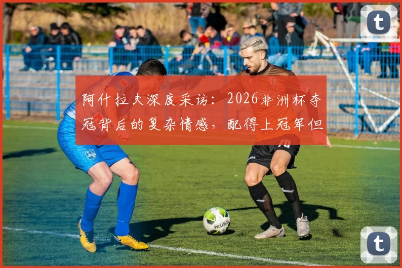 阿什拉夫深度采访:2026非洲杯夺冠背后的复杂情感,配得上冠军但国家形象引争议