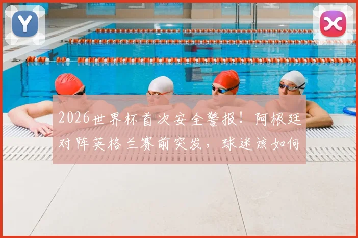 2026世界杯首次安全警报!阿根廷对阵英格兰赛前突发,球迷该如何应对与解读?