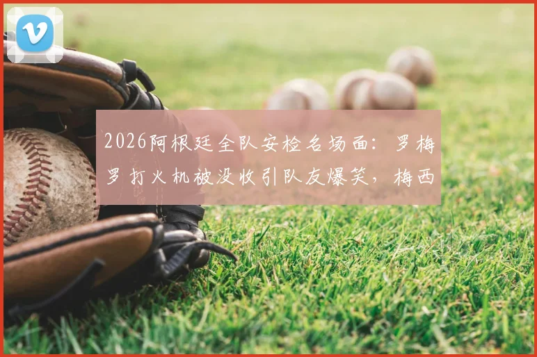 2026阿根廷全队安检名场面：罗梅罗打火机被没收引队友爆笑，梅西反应成焦点，盘点球队飞行规定