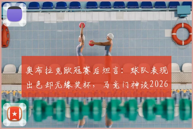 奥布拉克欧冠赛后坦言：球队表现出色却无缘奖杯，马竞门神谈2026赛季失利关键与未来展望