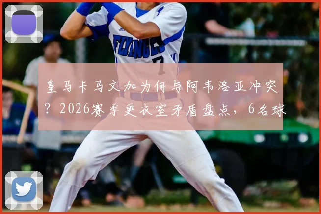皇马卡马文加为何与阿韦洛亚冲突？2026赛季更衣室矛盾盘点，6名球员关系紧张