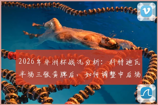 2026年非洲杯战况分析：科特迪瓦半场三张黄牌后，如何调整中后场防守应对压力骤增