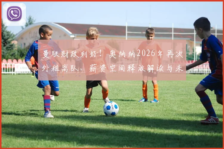 曼联财政利好！奥纳纳2026年再次外租离队，薪资空间释放解读与未来引援展望