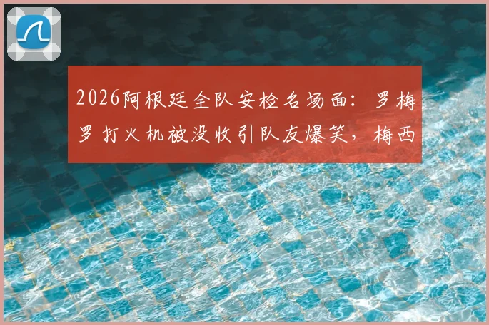 2026阿根廷全队安检名场面:罗梅罗打火机被没收引队友爆笑,梅西反应成焦点,盘点球队飞行规定
