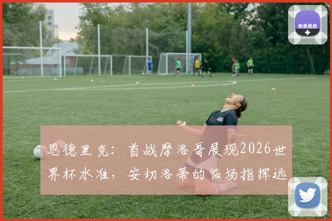 恩德里克:首战摩洛哥展现2026世界杯水准,安切洛蒂的临场指挥远胜战术本身