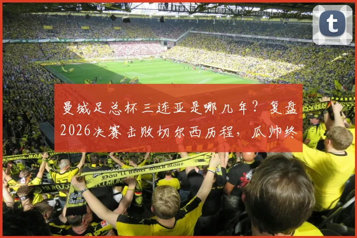 曼城足总杯三连亚是哪几年？复盘2026决赛击败切尔西历程，瓜帅终破魔咒