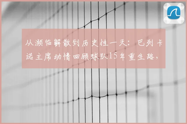 从濒临解散到历史性一天：巴列卡诺主席动情回顾球队15年重生路，详解当下最关键一步