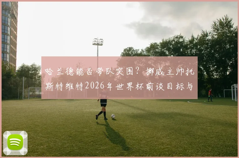 哈兰德能否带队突围？挪威主帅托斯特维特2026年世界杯前谈目标与挑战，解析球队备战策略