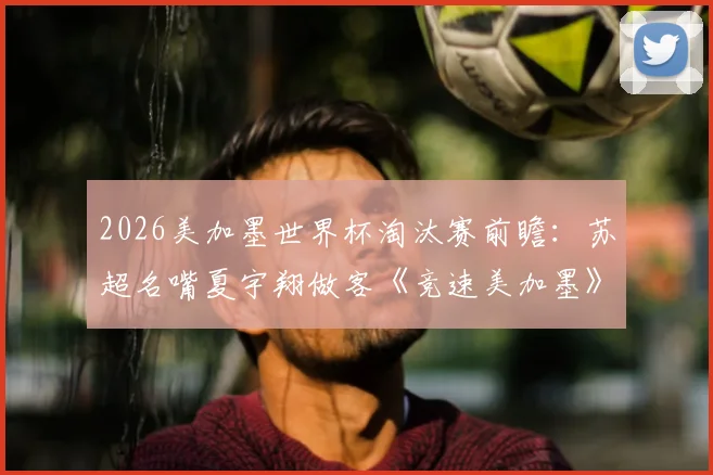 2026美加墨世界杯淘汰赛前瞻:苏超名嘴夏宇翔做客《竞速美加墨》解读晋级之路与战术看点