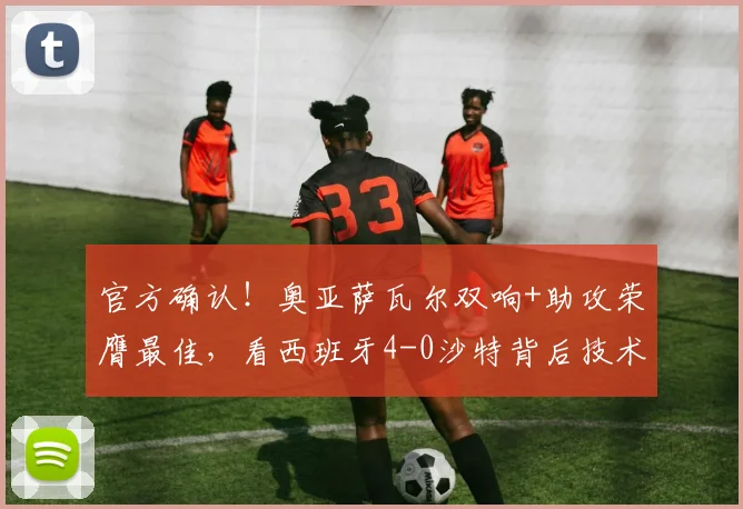 官方确认！奥亚萨瓦尔双响+助攻荣膺最佳，看西班牙4-0沙特背后技术流足球的胜利