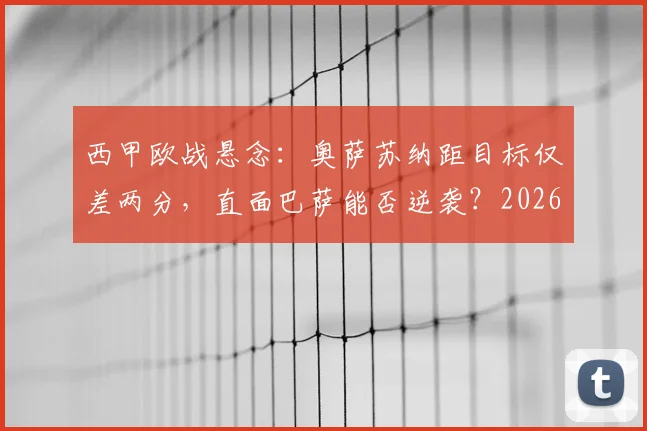 西甲欧战悬念：奥萨苏纳距目标仅差两分，直面巴萨能否逆袭？2026赛季关键战前瞻与历史交锋解析