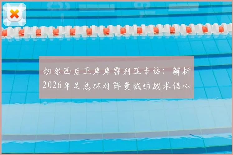 切尔西后卫库库雷利亚专访：解析2026年足总杯对阵曼城的战术信心与夺冠前景