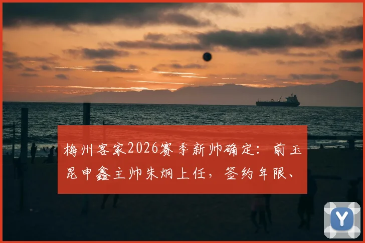 梅州客家2026赛季新帅确定：前玉昆申鑫主帅朱炯上任，签约年限、战术打法及首秀时间前瞻
