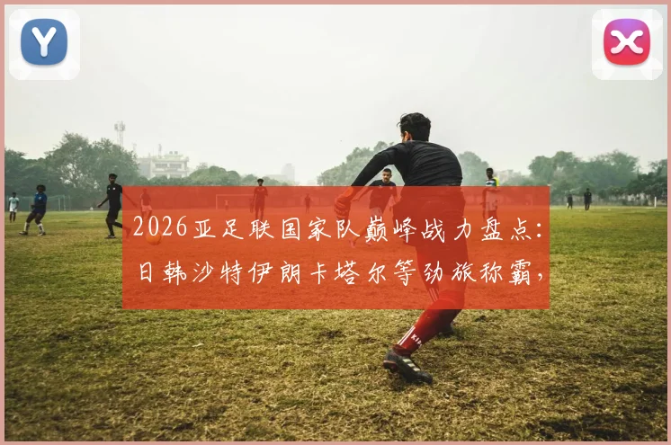 2026亚足联国家队巅峰战力盘点:日韩沙特伊朗卡塔尔等劲旅称霸,揭秘亚洲球队连胜不败的真正原因
