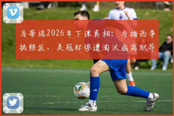 马蒂诺2026年下课真相：与梅西争执频发，美冠杯惨遭淘汰成离职导火索，详解迈阿密国际内部动荡