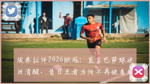 埃弗拉评2026欧冠：直言巴萨球迷该清醒，昔日王者为何不再被看好？