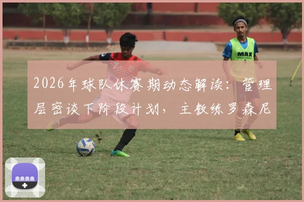 2026年球队休赛期动态解读：管理层密谈下阶段计划，主教练罗森尼尔留任但位置并非铁板一块