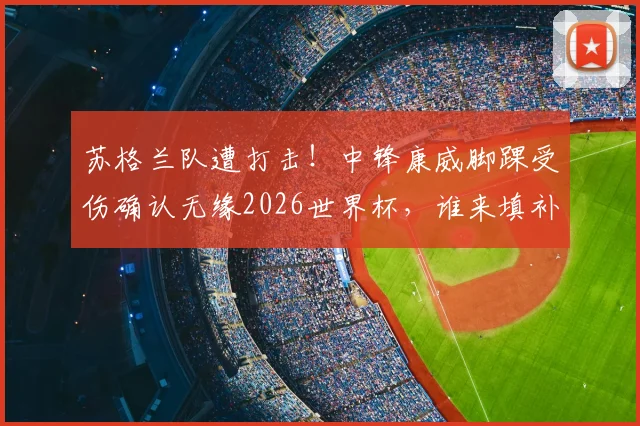 苏格兰队遭打击！中锋康威脚踝受伤确认无缘2026世界杯，谁来填补锋线空缺？浅析潜在替代者及球队战术影响