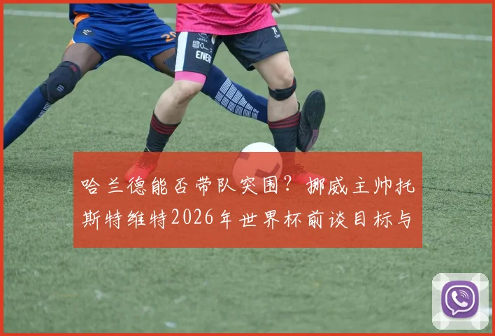 哈兰德能否带队突围？挪威主帅托斯特维特2026年世界杯前谈目标与挑战，解析球队备战策略