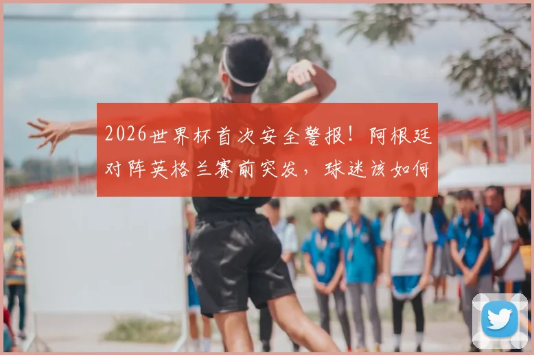 2026世界杯首次安全警报！阿根廷对阵英格兰赛前突发，球迷该如何应对与解读？