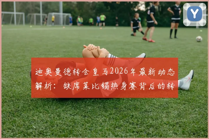 迪奥曼德转会皇马2026年最新动态解析：缺席莱比锡热身赛背后的转会保护策略