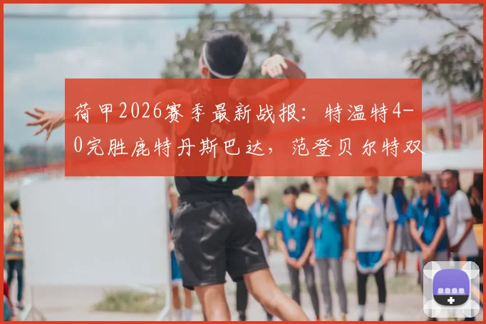 荷甲2026赛季最新战报:特温特4-0完胜鹿特丹斯巴达,范登贝尔特双响主导大胜,附全场精彩集锦回放