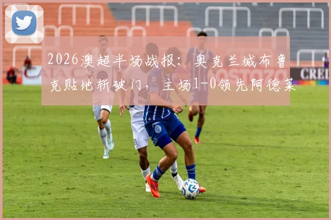 2026澳超半场战报：奥克兰城布鲁克贴地斩破门，主场1-0领先阿德莱德联，半场数据与战术解析