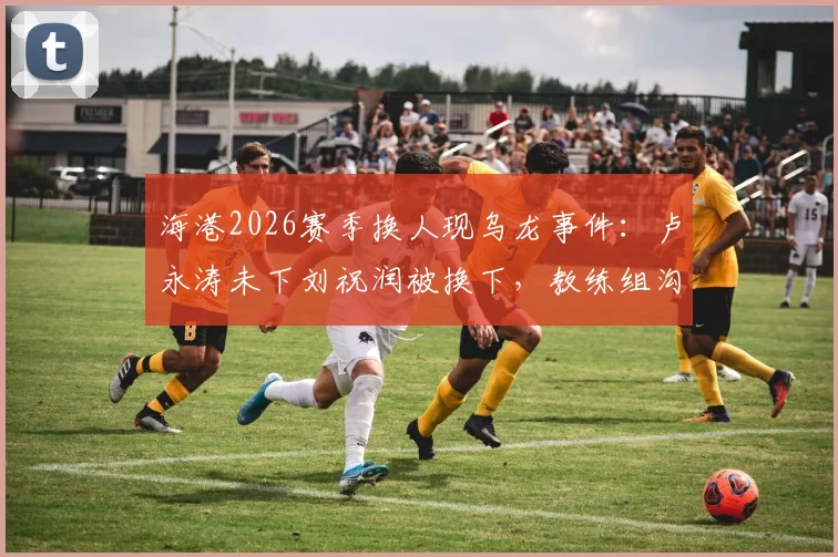 海港2026赛季换人现乌龙事件：卢永涛未下刘祝润被换下，教练组沟通失误引热议