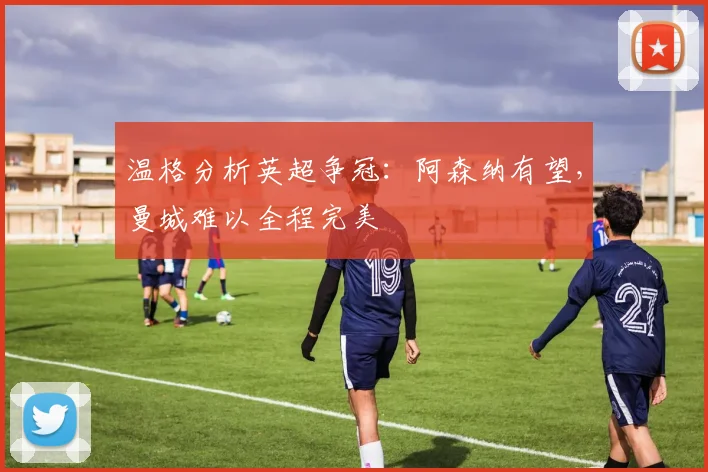 温格分析英超争冠：阿森纳有望，曼城难以全程完美